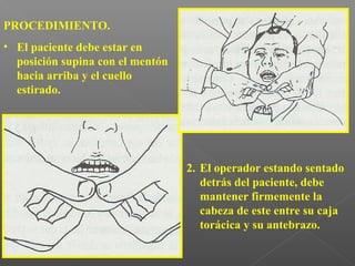 PROCEDIMIENTO.
• El paciente debe estar en
posición supina con el mentón
hacia arriba y el cuello
estirado.
2. El operador estando sentado
detrás del paciente, debe
mantener firmemente la
cabeza de este entre su caja
torácica y su antebrazo.
 