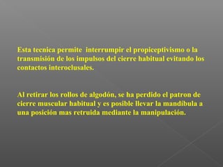 Esta tecnica permite interrumpir el propiceptivismo o la
transmisión de los impulsos del cierre habitual evitando los
contactos interoclusales.
Al retirar los rollos de algodón, se ha perdido el patron de
cierre muscular habitual y es posible llevar la mandíbula a
una posición mas retruida mediante la manipulación.
 