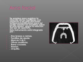  Se emplea para registrar la
relación de los maxilares con
respecto a las articulaciones
temporomandibulares para así
poder orientar los modelos sobre
el articulador, según la relación
del eje de apertura.
 Este instrumento está integrado
por :
 . Dos brazos o ramas.
 . Tornillos de ajuste.
 . Marcas S-M-L.
 . Olivas auditivas.
 . Barra cruzada.
 . Nasion.
 . Orquilla.
 