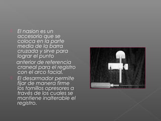  El nasion es un
accesorio que se
coloca en la parte
media de la barra
cruzada y sirve para
lograr el punto
anterior de referencia
craneal para el registro
con el arco facial.
 El desarmador permite
fijar de manera firme
los tornillos opresores a
través de los cuales se
mantiene inalterable el
registro.
 
