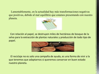 Lamentablemente, en la actualidad hay más transformaciones negativas
que positivas, debido al mal equilibrio que estamos presentando con nuestro
planeta.




 Con relación al papel, se destruyen miles de hectáreas de bosque de la
selva para la extracción de plantas naturales y producción de todo tipo de
papel.




 El reciclaje no es solo una campaña de ayuda, es una forma de vivir a la
que tenemos que adaptarnos si queremos conservar en buen estado
nuestro planeta.
 