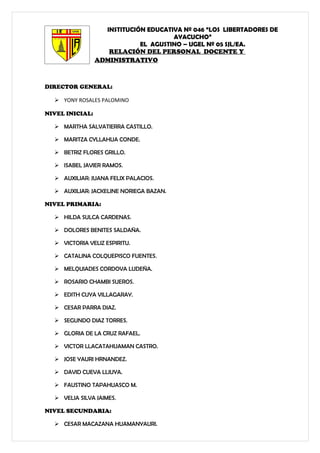 INSTITUCIÓN EDUCATIVA Nº 046 “LOS LIBERTADORES DE
                                      AYACUCHO”
                             EL AGUSTINO – UGEL Nº 05 SJL/EA.
                    RELACIÓN DEL PERSONAL DOCENTE Y
                 ADMINISTRATIVO



DIRECTOR GENERAL:

   YONY ROSALES PALOMINO

NIVEL INICIAL:

   MARTHA SALVATIERRA CASTILLO.

   MARITZA CYLLAHUA CONDE.

   BETRIZ FLORES GRILLO.

   ISABEL JAVIER RAMOS.

   AUXILIAR: JUANA FELIX PALACIOS.

   AUXILIAR: JACKELINE NORIEGA BAZAN.

NIVEL PRIMARIA:

   HILDA SULCA CARDENAS.

   DOLORES BENITES SALDAÑA.

   VICTORIA VELIZ ESPIRITU.

   CATALINA COLQUEPISCO FUENTES.

   MELQUIADES CORDOVA LUDEÑA.

   ROSARIO CHAMBI SUEROS.

   EDITH CUYA VILLAGARAY.

   CESAR PARRA DIAZ.

   SEGUNDO DIAZ TORRES.

   GLORIA DE LA CRUZ RAFAEL.

   VICTOR LLACATAHUAMAN CASTRO.

   JOSE YAURI HRNANDEZ.

   DAVID CUEVA LLIUYA.

   FAUSTINO TAPAHUASCO M.

   VELIA SILVA JAIMES.

NIVEL SECUNDARIA:

   CESAR MACAZANA HUAMANYAURI.
 