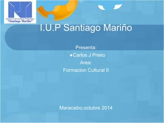 I.U.P Santiago Mariño 
Presenta: 
●Carlos J Prieto 
Area: 
Formacion Cultural II 
Maracaibo,octubre 2014 
 