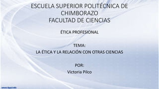 ESCUELA SUPERIOR POLITÉCNICA DE
CHIMBORAZO
FACULTAD DE CIENCIAS
ÉTICA PROFESIONAL
TEMA:
LA ÉTICA Y LA RELACIÓN CON OTRAS CIENCIAS
POR:
Victoria Pilco
 