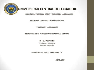 UNIVERSIDAD CENTRAL DEL ECUADOR
FACULTAD DE FILOSOFIA LETRAS Y CIENCIAS DE LA EDUCACION
ESCUELA DE COMERCIO Y ADMINISTRACION
PEDAGOGIA Y LA EDUCACION
RELACIONES DE LA PEDAGOGIA CON LAS OTRAS CIENCIAS
INTEGRANTES:
VERONICA HINOJOSA
ABIGAIL SIMBAÑA
SEMESTRE: QUINTO PARALELO: “A”
ABRIL 2014
 