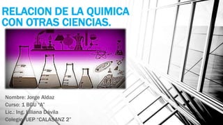 RELACION DE LA QUIMICA
CON OTRAS CIENCIAS.
Nombre: Jorge Aldaz
Curso: 1 BGU “A”
Lic.: Ing. Liliana Dávila
Colegio: UEP “CALASANZ 2”
 