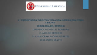3.1 PRESENTACIÓN EJECUTIVA“ RELACIÓN JURÍDICA CON OTRAS
CIENCIAS”.
SOCIOLOGIA DEL DERECHO
DIANA PAOLA GONZALEZ SAAVEDRA
2.- A LIC. EN DERECHO
CLAUDIA SORAYA RODRIGUEZ REYES
29 DE ENERO DE 2018
 