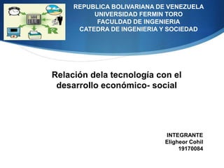 REPUBLICA BOLIVARIANA DE VENEZUELA
          UNIVERSIDAD FERMIN TORO
           FACULDAD DE INGENIERIA
      CATEDRA DE INGENIERIA Y SOCIEDAD




Relación dela tecnología con el
 desarrollo económico- social




                            INTEGRANTE
                            Eligheor Cohil
                                 19170084
 
