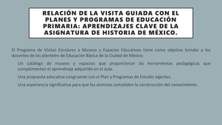 RELACIÓN DE LA VISITA GUIADA CON EL
PLANES Y PROGRAMAS DE EDUCACIÓN
PRIMARIA: APRENDIZAJES CLAVE DE LA
ASIGNATURA DE HISTORIA DE MÉXICO.
El Programa de Visitas Escolares a Museos y Espacios Educativos tiene como objetivo brindar a los
docentes de los planteles de Educación Básica de la Ciudad de México:
o Un catálogo de museos y espacios que proporcionan las herramientas pedagógicas que
complementan el aprendizaje adquirido en el aula.
• Una propuesta educativa congruente con el Plan y Programas de Estudio vigentes.
• Una experiencia significativa para que los alumnos consoliden la construcción del conocimiento.
 