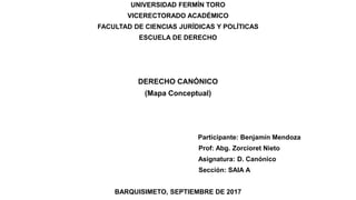 UNIVERSIDAD FERMÍN TORO
VICERECTORADO ACADÉMICO
FACULTAD DE CIENCIAS JURÍDICAS Y POLÍTICAS
ESCUELA DE DERECHO
DERECHO CANÓNICO
(Mapa Conceptual)
Participante: Benjamín Mendoza
Prof: Abg. Zorcioret Nieto
Asignatura: D. Canónico
Sección: SAIA A
BARQUISIMETO, SEPTIEMBRE DE 2017
 
