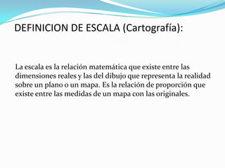 DEFINICION DE ESCALA (Cartografía):
La escala es la relación matemática que existe entre las
dimensiones reales y las del dibujo que representa la realidad
sobre un plano o un mapa. Es la relación de proporción que
existe entre las medidas de un mapa con las originales.
 