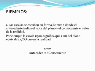 1. Las escalas se escriben en forma de razón donde el
antecedente indica el valor del plano y el consecuente el valor
de la realidad.
Por ejemplo la escala 1:500, significa que 1 cm del plano
equivale a 5OO cm en la realidad
EJEMPLOS:
1:500
Antecedente : Consecuente
 