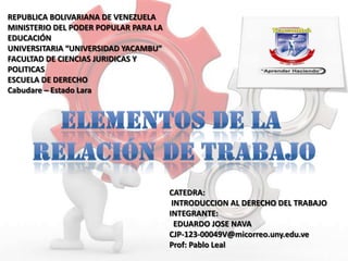 REPUBLICA BOLIVARIANA DE VENEZUELA
MINISTERIO DEL PODER POPULAR PARA LA
EDUCACIÓN
UNIVERSITARIA “UNIVERSIDAD YACAMBU”
FACULTAD DE CIENCIAS JURIDICAS Y
POLITICAS
ESCUELA DE DERECHO
Cabudare – Estado Lara

CATEDRA:
INTRODUCCION AL DERECHO DEL TRABAJO
INTEGRANTE:
EDUARDO JOSE NAVA
CJP-123-00049V@micorreo.uny.edu.ve
Prof: Pablo Leal

 
