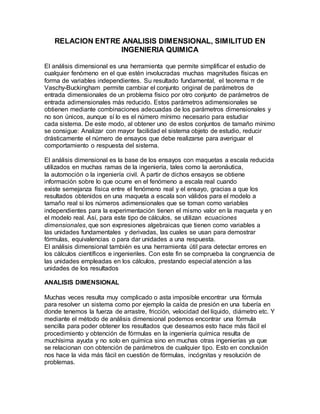 RELACION ENTRE ANALISIS DIMENSIONAL, SIMILITUD EN
INGENIERIA QUIMICA
El análisis dimensional es una herramienta que permite simplificar el estudio de
cualquier fenómeno en el que estén involucradas muchas magnitudes físicas en
forma de variables independientes. Su resultado fundamental, el teorema π de
Vaschy-Buckingham permite cambiar el conjunto original de parámetros de
entrada dimensionales de un problema físico por otro conjunto de parámetros de
entrada adimensionales más reducido. Estos parámetros adimensionales se
obtienen mediante combinaciones adecuadas de los parámetros dimensionales y
no son únicos, aunque sí lo es el número mínimo necesario para estudiar
cada sistema. De este modo, al obtener uno de estos conjuntos de tamaño mínimo
se consigue: Analizar con mayor facilidad el sistema objeto de estudio, reducir
drásticamente el número de ensayos que debe realizarse para averiguar el
comportamiento o respuesta del sistema.
El análisis dimensional es la base de los ensayos con maquetas a escala reducida
utilizados en muchas ramas de la ingeniería, tales como la aeronáutica,
la automoción o la ingeniería civil. A partir de dichos ensayos se obtiene
información sobre lo que ocurre en el fenómeno a escala real cuando
existe semejanza física entre el fenómeno real y el ensayo, gracias a que los
resultados obtenidos en una maqueta a escala son válidos para el modelo a
tamaño real si los números adimensionales que se toman como variables
independientes para la experimentación tienen el mismo valor en la maqueta y en
el modelo real. Así, para este tipo de cálculos, se utilizan ecuaciones
dimensionales, que son expresiones algebraicas que tienen como variables a
las unidades fundamentales y derivadas, las cuales se usan para demostrar
fórmulas, equivalencias o para dar unidades a una respuesta.
El análisis dimensional también es una herramienta útil para detectar errores en
los cálculos científicos e ingenieriles. Con este fin se comprueba la congruencia de
las unidades empleadas en los cálculos, prestando especial atención a las
unidades de los resultados
ANALISIS DIMENSIONAL
Muchas veces resulta muy complicado o asta imposible encontrar una fórmula
para resolver un sistema como por ejemplo la caída de presión en una tubería en
donde tenemos la fuerza de arrastre, fricción, velocidad del líquido, diámetro etc. Y
mediante el método de análisis dimensional podemos encontrar una fórmula
sencilla para poder obtener los resultados que deseamos esto hace más fácil el
procedimiento y obtención de fórmulas en la ingeniería química resulta de
muchísima ayuda y no solo en química sino en muchas otras ingenierías ya que
se relacionan con obtención de parámetros de cualquier tipo. Esto en conclusión
nos hace la vida más fácil en cuestión de fórmulas, incógnitas y resolución de
problemas.
 