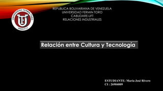 REPUBLICA BOLIVARIANA DE VENEZUELA
UNIVERSIDAD FERMIN TORO
CABUDARE-UFT
RELACIONES INDUSTRIALES
ESTUDIANTE: María José Rivero
CI : 26904009
Relación entre Cultura y Tecnología
 