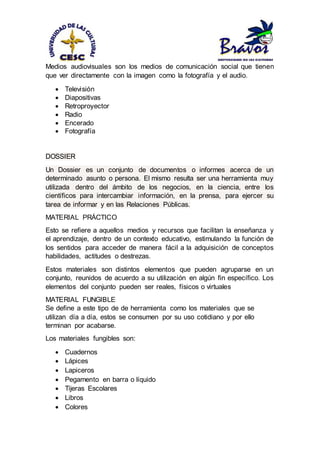 Medios audiovisuales son los medios de comunicación social que tienen
que ver directamente con la imagen como la fotografía y el audio.
 Televisión
 Diapositivas
 Retroproyector
 Radio
 Encerado
 Fotografía
DOSSIER
Un Dossier es un conjunto de documentos o informes acerca de un
determinado asunto o persona. El mismo resulta ser una herramienta muy
utilizada dentro del ámbito de los negocios, en la ciencia, entre los
científicos para intercambiar información, en la prensa, para ejercer su
tarea de informar y en las Relaciones Públicas.
MATERIAL PRÁCTICO
Esto se refiere a aquellos medios y recursos que facilitan la enseñanza y
el aprendizaje, dentro de un contexto educativo, estimulando la función de
los sentidos para acceder de manera fácil a la adquisición de conceptos
habilidades, actitudes o destrezas.
Estos materiales son distintos elementos que pueden agruparse en un
conjunto, reunidos de acuerdo a su utilización en algún fin específico. Los
elementos del conjunto pueden ser reales, físicos o virtuales
MATERIAL FUNGIBLE
Se define a este tipo de de herramienta como los materiales que se
utilizan día a día, estos se consumen por su uso cotidiano y por ello
terminan por acabarse.
Los materiales fungibles son:
 Cuadernos
 Lápices
 Lapiceros
 Pegamento en barra o líquido
 Tijeras Escolares
 Libros
 Colores
 