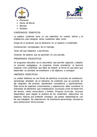  Plumones
 Goma de Borrar
 Mochila
 Etcétera
CONTENIDOS TEMÁTICOS
La palabra contenido tiene un uso extendido en nuestro idioma y la
empleamos para designar varias cuestiones tales como:
Carga de un producto que se almacena en un espacio o contenedor.
Componentes conceptuales de un mensaje.
Tema del que hablamos o escribimos.
Conjunto de saberes que se aprenden en una escuela.
PROGRAMAS EDUCATIVOS
Un programa educativo es un documento que permite organizar y detallar
un proceso pedagógico, el programa brinda orientación al docente
respecto a los contenidos que debe de impartir, la forma en que tiene que
desarrollar su actividad de enseñanza y los objetivos a conseguir.
UNIDADES DIDÁCTICAS
La unidad didáctica es una forma de planificar el proceso de enseñanza-
aprendizaje alrededor de un elemento de contenido que se convierte en
eje integrador del proceso, aportándole consistencia y significatividad.
Esta forma de organizar conocimientos y experiencias debe considerar la
diversidad de elementos que contextualizan el proceso (nivel de desarrollo
del alumno, medio sociocultural y familiar, Proyecto Curricular, recursos
disponibles) para regular la práctica de los contenidos, seleccionar los
objetivos básicos que pretende conseguir, las pautas metodológicas con
las que trabajará, las experiencias de enseñanza-aprendizaje necesarios
para perfeccionar dicho proceso.
 