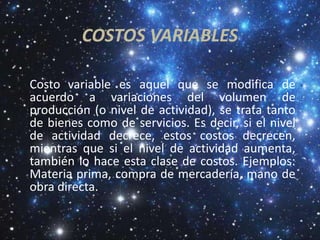 COSTOS VARIABLES

Costo variable es aquel que se modifica de
acuerdo a variaciones del volumen de
producción (o nivel de actividad), se trata tanto
de bienes como de servicios. Es decir, si el nivel
de actividad decrece, estos costos decrecen,
mientras que si el nivel de actividad aumenta,
también lo hace esta clase de costos. Ejemplos:
Materia prima, compra de mercadería, mano de
obra directa.
 