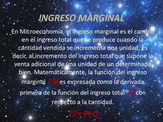 INGRESO MARGINAL
En Microeconomía, el ingreso marginal es el cambio
   en el ingreso total que se produce cuando la
  cantidad vendida se incrementa una unidad, es
decir, al incremento del ingreso total que supone la
 venta adicional de una unidad de un determinado
  bien. Matemáticamente, la función del ingreso
   marginal IM es expresada como la derivada
   primera de la función del ingreso total IT con
              respecto a la cantidad.
                    IT= P×Q
 