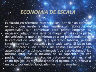 ECONOMIA DE ESCALA
Explicado en términos muy sencillos, por dar un ejemplo
extremo que revele la idea, imagina un fabricante de
automóviles que comienza: para poder empezar es
necesario adquirir una serie de máquinas para cada parte
del vehículo, lo que al comienzo va a ser independiente de
la cantidad de vehículos que queramos fabricar, ya que
simplemente son necesarias para cada parte. Si luego tan
sólo fabricamos uno al mes, los costos asociados a ese
automóvil son altísimos, mientras que aprovechando las
mismas máquinas al máximo de su capacidad tal vez
podríamos fabricar cientos de automóviles al mes, y el
costo fijo (de las máquinas) sería el mismo, lo que lleva a
un costo por unidad fabricada muchísimo más bajo.
 