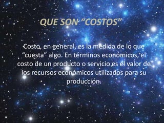 QUE SON “COSTOS”

  Costo, en general, es la medida de lo que
 “cuesta” algo. En términos económicos, el
costo de un producto o servicio es el valor de
 los recursos económicos utilizados para su
                 producción.
 
