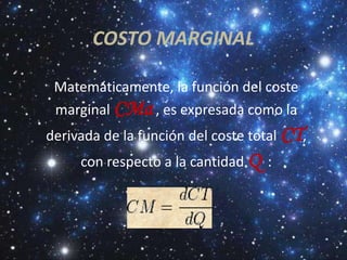 COSTO MARGINAL

 Matemáticamente, la función del coste
 marginal CMa , es expresada como la
derivada de la función del coste total CT,
     con respecto a la cantidad Q :
 