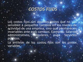 COSTOS FIJOS

Los costos fijos son aquellos costos que no son
sensibles a pequeños cambios en los niveles de
actividad de una empresa, sino que permanecen
invariables ante esos cambios. Ejemplos: Salarios
administrativos, alquileres, pago servicios
públicos.
La antítesis de los costos fijos son los costos
variables.
 