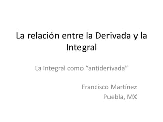 La relación entre la Derivada y la
Integral
La Integral como “antiderivada”
Francisco Martínez
Puebla, MX
 