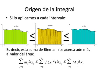Origen de la integral
• Si lo aplicamos a cada intervalo:
< <
Es decir, esta suma de Riemann se acerca aún más
al valor de...