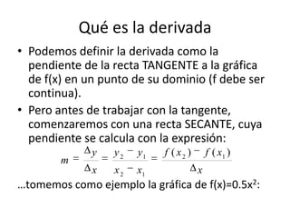 Qué es la derivada
• Podemos definir la derivada como la
pendiente de la recta TANGENTE a la gráfica
de f(x) en un punto d...