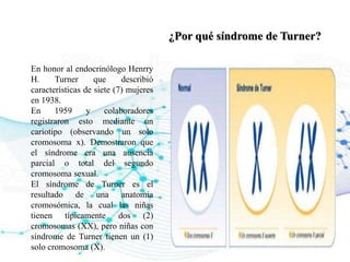 ¿Por qué síndrome de Turner?
En honor al endocrinólogo Henrry
H. Turner que describió
características de siete (7) mujeres
en 1938.
En 1959 y colaboradores
registraron esto mediante un
cariotipo (observando un solo
cromosoma x). Demostraron que
el síndrome era una ausencia
parcial o total del segundo
cromosoma sexual.
El síndrome de Turner es el
resultado de una anatomía
cromosómica, la cual las niñas
tienen típicamente dos (2)
cromosomas (XX), pero niñas con
síndrome de Turner tienen un (1)
solo cromosoma (X).
 