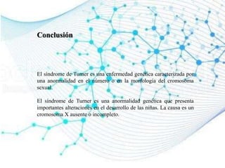 Conclusión
El síndrome de Turner es una enfermedad genética caracterizada por
una anormalidad en el número o en la morfología del cromosoma
sexual.
El síndrome de Turner es una anormalidad genética que presenta
importantes alteraciones en el desarrollo de las niñas. La causa es un
cromosoma X ausente o incompleto.
 
