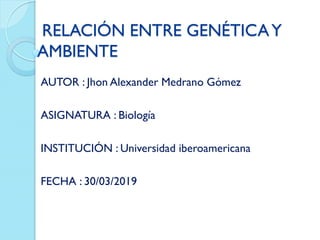 RELACIÓN ENTRE GENÉTICAY
AMBIENTE
AUTOR : Jhon Alexander Medrano Gómez
ASIGNATURA : Biología
INSTITUCIÓN : Universidad iberoamericana
FECHA : 30/03/2019
 