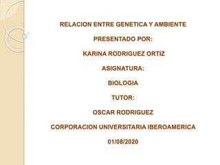 RELACION ENTRE GENETICA Y AMBIENTE
PRESENTADO POR:
KARINA RODRIGUEZ ORTIZ
ASIGNATURA:
BIOLOGIA
TUTOR:
OSCAR RODRIGUEZ
CORPORACION UNIVERSITARIA IBEROAMERICA
01/08/2020
 