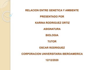 RELACION ENTRE GENETICA Y AMBIENTE
PRESENTADO POR
KARINA RODRIGUEZ ORTIZ
ASIGNATURA
BIOLOGIA
TUTOR
OSCAR RODRIGUEZ
CORPORACION UNIVERSITARIA IBEROAMERICA
12/12/2020
 