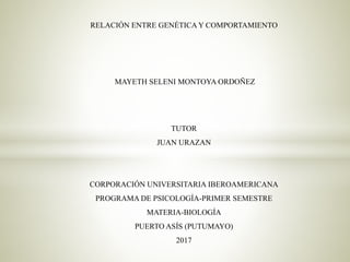 RELACIÓN ENTRE GENÉTICA Y COMPORTAMIENTO
MAYETH SELENI MONTOYA ORDOÑEZ
TUTOR
JUAN URAZAN
CORPORACIÓN UNIVERSITARIA IBEROAMERICANA
PROGRAMA DE PSICOLOGÍA-PRIMER SEMESTRE
MATERIA-BIOLOGÍA
PUERTO ASÍS (PUTUMAYO)
2017
 