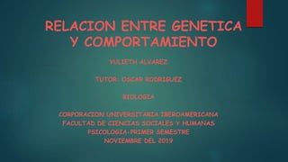 RELACION ENTRE GENETICA
Y COMPORTAMIENTO
YULIETH ALVAREZ
TUTOR: OSCAR RODRIGUEZ
BIOLOGIA
CORPORACION UNIVERSITARIA IBEROAMERICANA
FACULTAD DE CIENCIAS SOCIALES Y HUMANAS
PSICOLOGIA-PRIMER SEMESTRE
NOVIEMBRE DEL 2019
 