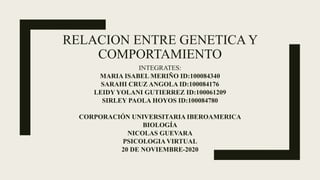 RELACION ENTRE GENETICA Y
COMPORTAMIENTO
INTEGRATES:
MARIA ISABEL MERIÑO ID:100084340
SARAHI CRUZ ANGOLA ID:100084176
LEIDY YOLANI GUTIERREZ ID:100061209
SIRLEY PAOLA HOYOS ID:100084780
CORPORACIÓN UNIVERSITARIA IBEROAMERICA
BIOLOGÍA
NICOLAS GUEVARA
PSICOLOGIA VIRTUAL
20 DE NOVIEMBRE-2020
 