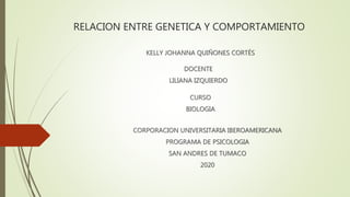 RELACION ENTRE GENETICA Y COMPORTAMIENTO
KELLY JOHANNA QUIÑONES CORTÉS
CURSO
BIOLOGIA
DOCENTE
LILIANA IZQUIERDO
CORPORACION UNIVERSITARIA IBEROAMERICANA
PROGRAMA DE PSICOLOGIA
SAN ANDRES DE TUMACO
2020
 