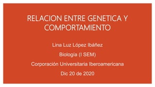 RELACION ENTRE GENETICA Y
COMPORTAMIENTO
Lina Luz López Ibáñez
Biología (I SEM)
Corporación Universitaria Iberoamericana
Dic 20 de 2020
 