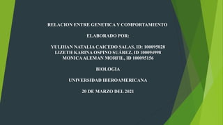 RELACION ENTRE GENETICA Y COMPORTAMIENTO
ELABORADO POR:
YULIHAN NATALIA CAICEDO SALAS, ID: 100095028
LIZETH KARINA OSPINO SUÁREZ, ID 100094998
MONICAALEMAN MORFIL, ID 100095156
BIOLOGIA
UNIVERSIDAD IBEROAMERICANA
20 DE MARZO DEL 2021
 