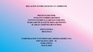 RELACION ENTRE GENETICA Y AMBIENTE
PRESENTADO POR:
YURANNI TORRES RENDON
YENNYS PATRICIA GARCIAS CERVERA
MARGARETH JULIETH MESA QUIÑONES
SCARLET JIMENEZ BENAVIDES
ASIGNATURA:
BIOLOGIA
CORPORACION UNIVERSITARIA IBEROAMERICANA
PSICOLOGIA 2020 – 01
STREAMING
MAYO-2020
1
 
