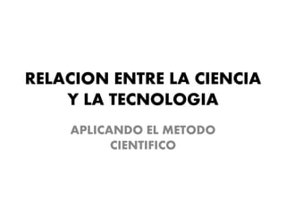 RELACION ENTRE LA CIENCIA
Y LA TECNOLOGIA
APLICANDO EL METODO
CIENTIFICO
 