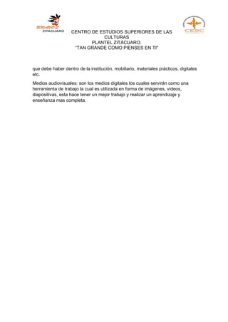 CENTRO DE ESTUDIOS SUPERIORES DE LAS
CULTURAS
PLANTEL ZITÁCUARO.
“TAN GRANDE COMO PIENSES EN TI"
que debe haber dentro de la institución, mobiliario, materiales prácticos, digitales
etc.
Medios audiovisuales: son los medios digitales los cuales servirán como una
herramienta de trabajo la cual es utilizada en forma de imágenes, videos,
diapositivas, esta hace tener un mejor trabajo y realizar un aprendizaje y
enseñanza mas completa.
 