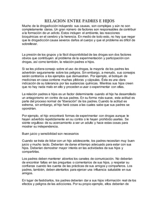 RELACION ENTRE PADRES E HIJOS
Mucho de la drogadicción incluyendo sus causas, son complejas y aún no son
completamente claras. Un gran número de factores son responsables de contribuir
a la formación de un adicto. Estos incluyen el ambiente, las reacciones
bioquímicas en el cerebro y la herencia. En medio de todo esto, no hay que negar
que la drogadicción causa severos daños al cuerpo y que el problema es difícil de
sobrellevar.
La presión de los grupos y la fácil disponibilidad de las drogas son dos factores
obvios que contribuyen al problema de la experimentación y participación con
drogas, así como también, la relación padres e hijos.
Si se les pidiera consejo sobre el uso de drogas, la mayoría de los padres les
advertirán seguramente sobre los peligros. Sin embargo, a menudo, sus consejos
serán contrarios a los ejemplos que demuestran. Por ejemplo, el botiquín de
medicinas en casa contiene muchas píldoras y cápsulas. Ésta es una clara
indicación de su tolerancia por las sustancias químicas. Mientras sus hijos creen
que no hay nada malo en ello y proceden a usar o experimentar con ellas.
La relación padres e hijos es un factor determinante cuando el hijo ha desarrollado
un antagonismo en contra de sus padres. En su forma más suave, esta actitud es
parte del proceso normal de “liberación” de los padres. Cuando la actitud es
extrema, sin embargo, el hijo hará cosas a las cuales sabe que sus padres se
opondrían.
Por ejemplo, el hijo encontrará formas de experimentar con drogas aunque le
hayan advertido repetidamente en su contra o le hayan prohibido usarlas. Se
siente orgulloso de su acercamiento a ser un adulto y hace estas cosas para
mostrar su independencia.
Buen juicio y sensibilidad son necesarios
Cuando se trata de lidiar con un hijo adolescente, los padres necesitan muy buen
juicio y mucho tacto. Deberían de darse el tiempo adecuado para estar con sus
hijos. Deberían demostrar mayor interés en las actividades de sus hijos y
compartirlas.
Los padres deben mantener abiertos los canales de comunicación. No deberían
de encontrar faltas en las preguntas o comentarios de sus hijos, y respetar su
confianza cuando les cuenta de las prácticas de sus amigos y compañeros. Los
padres, también, deben alentarlos para ejercer una influencia saludable en sus
amigos.
En lugar de fastidiarlos, los padres deberían dar a sus hijos información real de los
efectos y peligros de las adicciones. Por su propio ejemplo, ellos deberían de
 