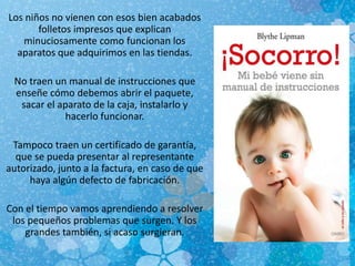 Los niños no vienen con esos bien acabados
folletos impresos que explican
minuciosamente como funcionan los
aparatos que adquirimos en las tiendas.
No traen un manual de instrucciones que
enseñe cómo debemos abrir el paquete,
sacar el aparato de la caja, instalarlo y
hacerlo funcionar.
Tampoco traen un certificado de garantía,
que se pueda presentar al representante
autorizado, junto a la factura, en caso de que
haya algún defecto de fabricación.
Con el tiempo vamos aprendiendo a resolver
los pequeños problemas que surgen. Y los
grandes también, si acaso surgieran.
 