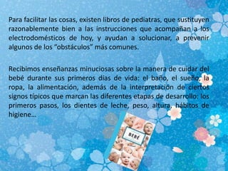 Para facilitar las cosas, existen libros de pediatras, que sustituyen
razonablemente bien a las instrucciones que acompañan a los
electrodomésticos de hoy, y ayudan a solucionar, a prevenir
algunos de los “obstáculos” más comunes.
Recibimos enseñanzas minuciosas sobre la manera de cuidar del
bebé durante sus primeros días de vida: el baño, el sueño, la
ropa, la alimentación, además de la interpretación de ciertos
signos típicos que marcan las diferentes etapas de desarrollo: los
primeros pasos, los dientes de leche, peso, altura, hábitos de
higiene…
 