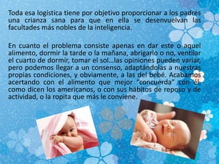 Toda esa logística tiene por objetivo proporcionar a los padres
una crianza sana para que en ella se desenvuelvan las
facultades más nobles de la inteligencia.
En cuanto el problema consiste apenas en dar este o aquel
alimento, dormir la tarde o la mañana, abrigarlo o no, ventilar
el cuarto de dormir, tomar el sol…las opiniones pueden variar,
pero podemos llegar a un consenso, adaptándolas a nuestras
propias condiciones, y obviamente, a las del bebé. Acabamos
acertando con el alimento que mejor “concuerda” con él,
como dicen los americanos, o con sus hábitos de reposo y de
actividad, o la ropita que más le conviene.
 