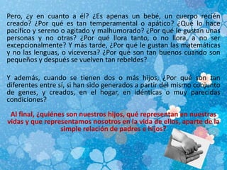 Pero, ¿y en cuanto a él? ¿Es apenas un bebé, un cuerpo recién
creado? ¿Por qué es tan temperamental o apático? ¿Qué lo hace
pacífico y sereno o agitado y malhumorado? ¿Por qué le gustan unas
personas y no otras? ¿Por qué llora tanto, o no llora, a no ser
excepcionalmente? Y más tarde, ¿Por qué le gustan las matemáticas
y no las lenguas, o viceversa? ¿Por qué son tan buenos cuando son
pequeños y después se vuelven tan rebeldes?
Y además, cuando se tienen dos o más hijos, ¿Por qué son tan
diferentes entre sí, si han sido generados a partir del mismo conjunto
de genes, y creados, en el hogar, en idénticas o muy parecidas
condiciones?
Al final, ¿quiénes son nuestros hijos, qué representan en nuestras
vidas y que representamos nosotros en la vida de ellos, aparte de la
simple relación de padres e hijos?
 