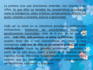 La primera cosa que precisamos entender, con relación a los
niños, es que ellos no heredan las características psicológicas
como la inteligencia, dotes artísticas, temperamento, buen o mal
gusto, simpatía o antipatía, dulzura o agresividad.
Cada ser es único en su estructura psicológica, preferencias,
inclinaciones. Solamente las características físicas son
genéticamente trasmisibles: color de la piel, de los ojos, del
pelo… cada niño, cada persona, es única, es diferente, y aunque
puedan tener dos o más características en común o muy
semejantes, cada uno de ellos es un universo propio, así como
individualizado. Hasta los gemelos univitelinos, generados a
partir de un solo óvulo, traen, a pesar de la similitud de los
aspectos físicos, diferencias fundamentales de temperamento y
carácter que los identifican con precisión, como individuos
perfectamente autónomos y singulares.
 